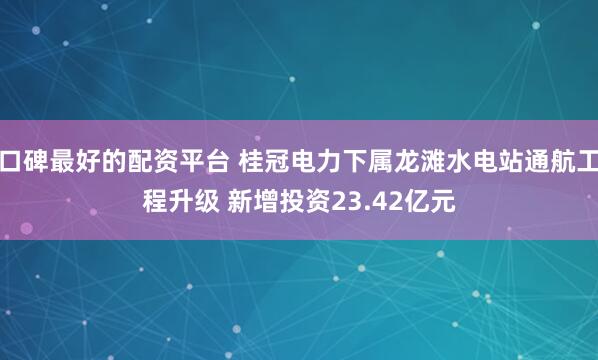 口碑最好的配资平台 桂冠电力下属龙滩水电站通航工程升级 新增投资23.42亿元