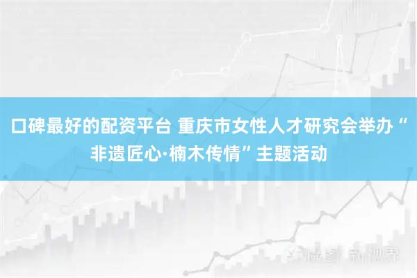 口碑最好的配资平台 重庆市女性人才研究会举办“非遗匠心·楠木传情”主题活动