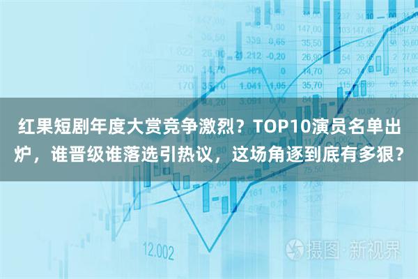 红果短剧年度大赏竞争激烈？TOP10演员名单出炉，谁晋级谁落选引热议，这场角逐到底有多狠？