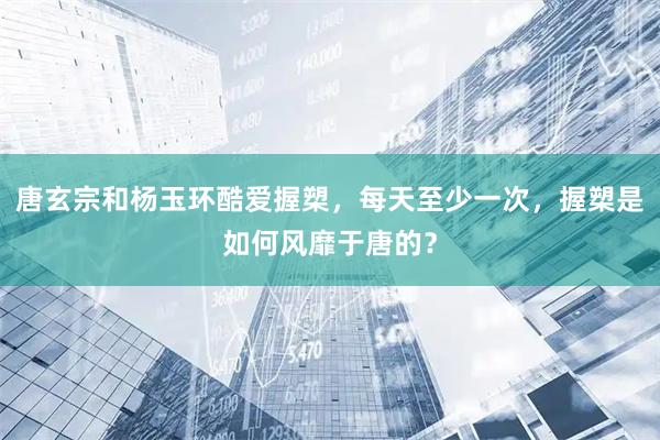 唐玄宗和杨玉环酷爱握槊，每天至少一次，握槊是如何风靡于唐的？
